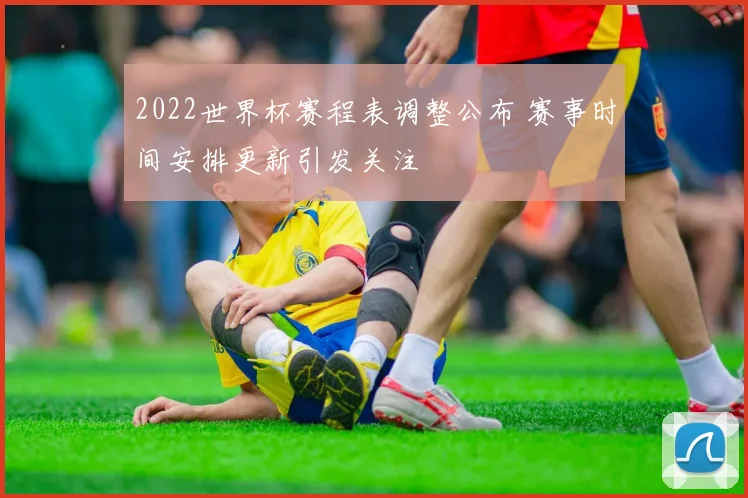 2022世界杯赛程表调整公布 赛事时间安排更新引发关注