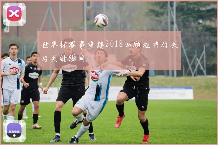 世界杯赛事重播2018回顾经典对决与关键瞬间