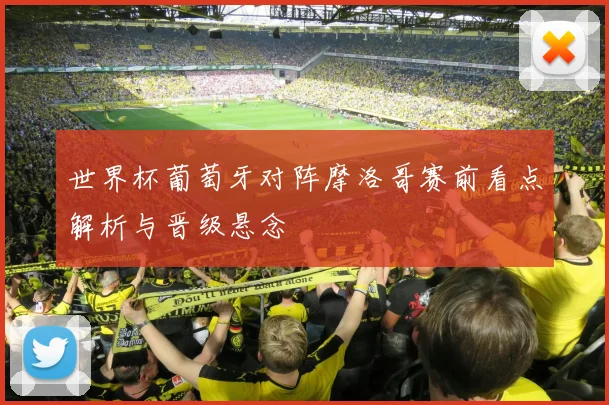 世界杯葡萄牙对阵摩洛哥赛前看点解析与晋级悬念