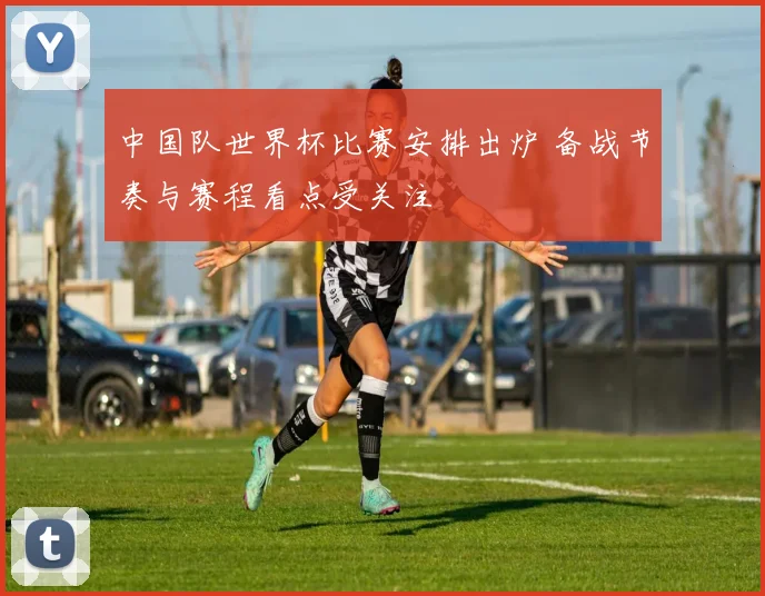 中国队世界杯比赛安排出炉 备战节奏与赛程看点受关注