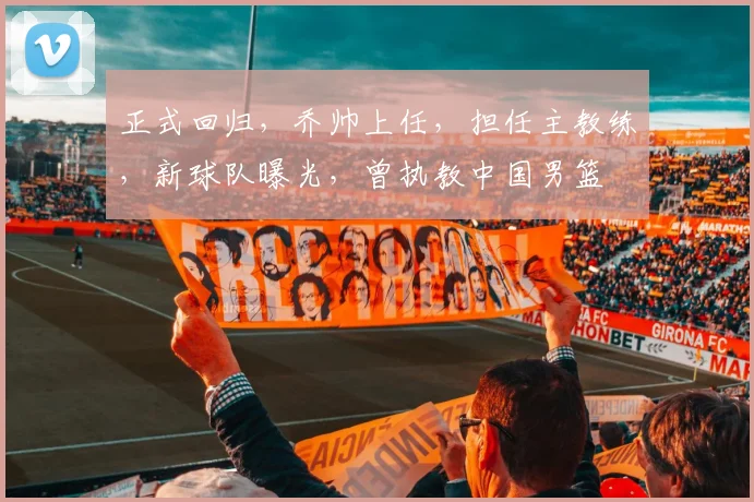 正式回归，乔帅上任，担任主教练，新球队曝光，曾执教中国男篮