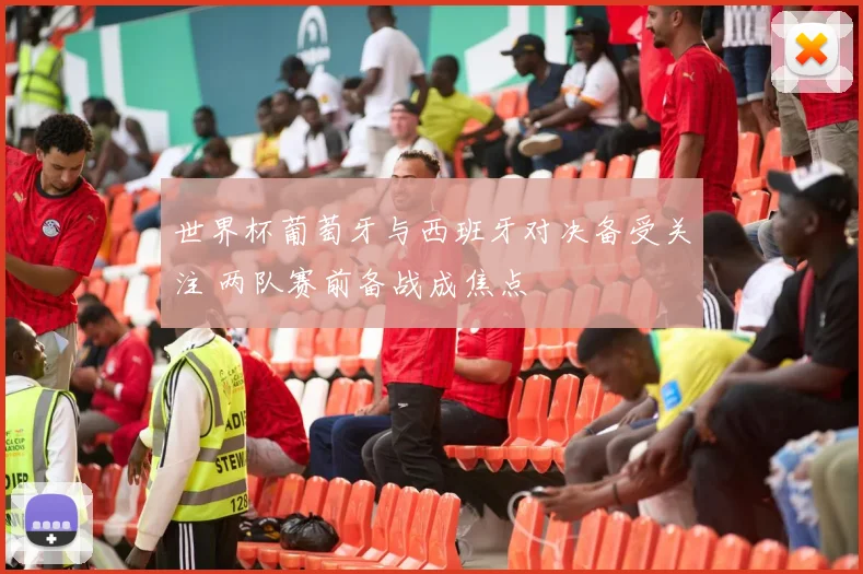 世界杯葡萄牙与西班牙对决备受关注 两队赛前备战成焦点