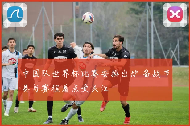 中国队世界杯比赛安排出炉 备战节奏与赛程看点受关注