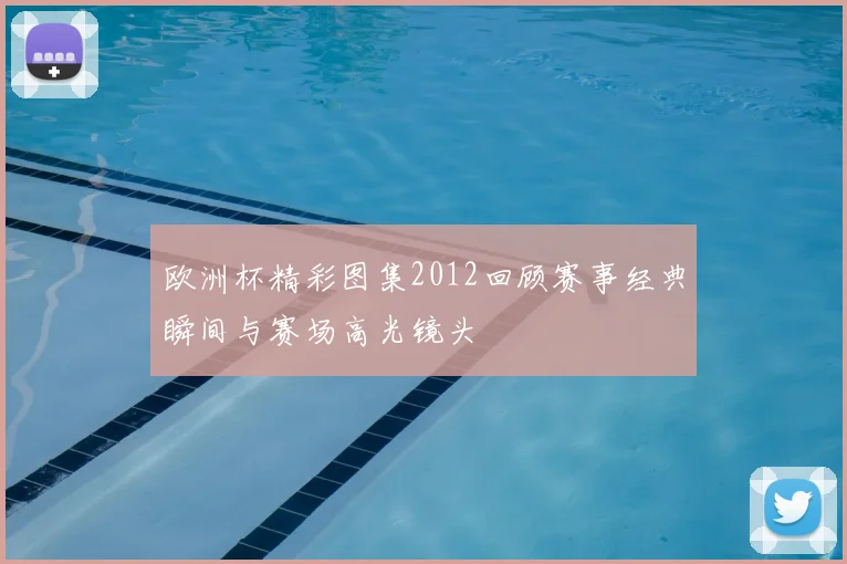 欧洲杯精彩图集2012回顾赛事经典瞬间与赛场高光镜头