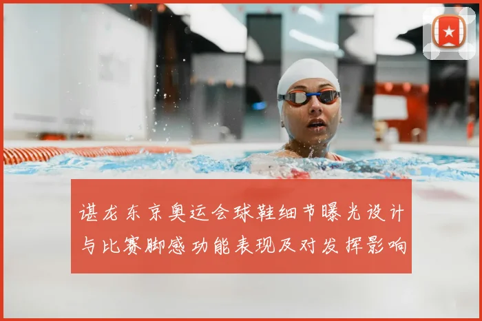 谌龙东京奥运会球鞋细节曝光设计与比赛脚感功能表现及对发挥影响评估