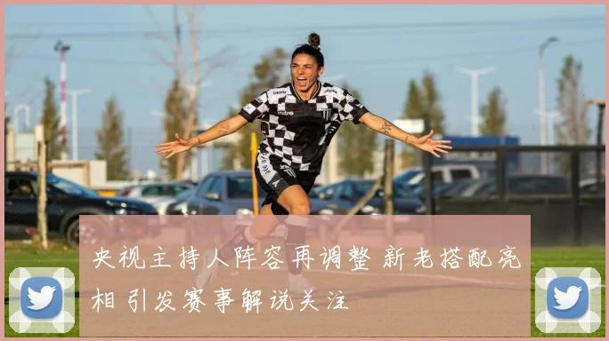 央视主持人阵容再调整 新老搭配亮相 引发赛事解说关注