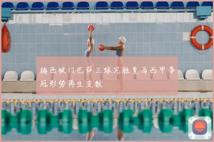 梅西破门巴萨三球完胜皇马西甲争冠形势再生变数