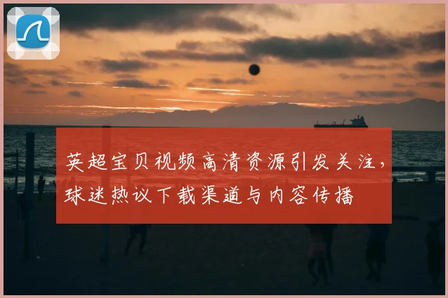 英超宝贝视频高清资源引发关注，球迷热议下载渠道与内容传播