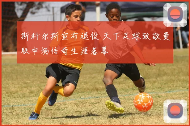 斯科尔斯宣布退役 天下足球致敬曼联中场传奇生涯落幕