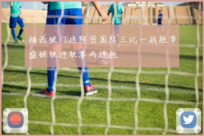 梅西破门迈阿密国际三比一战胜华盛顿联迎联赛两连胜