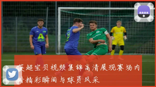 英超宝贝视频集锦高清展现赛场内外精彩瞬间与球员风采