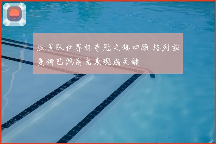 法国队世界杯夺冠之路回顾 格列兹曼姆巴佩高光表现成关键