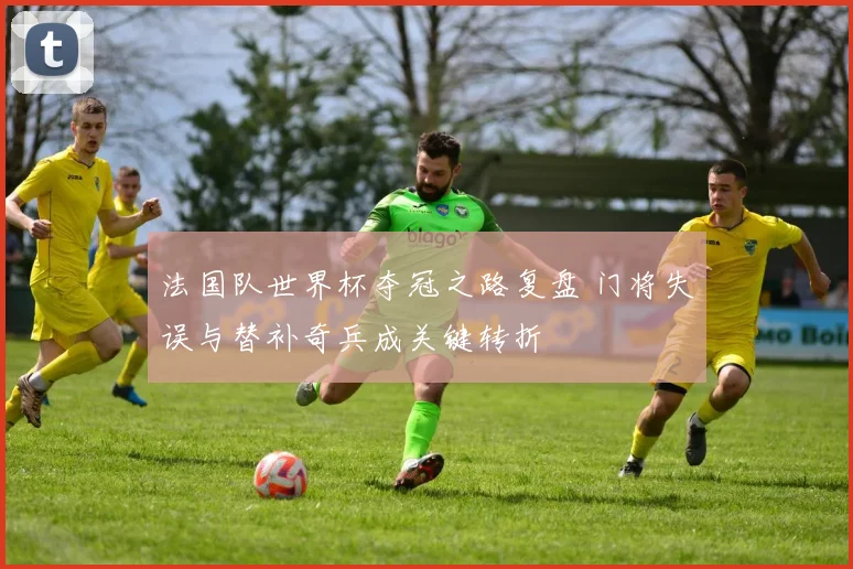 法国队世界杯夺冠之路复盘 门将失误与替补奇兵成关键转折