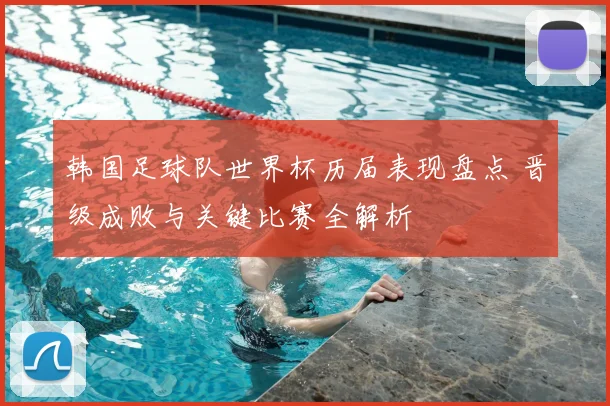 韩国足球队世界杯历届表现盘点 晋级成败与关键比赛全解析