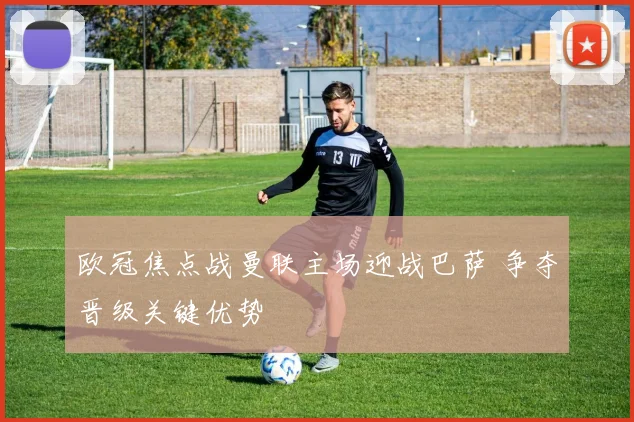 欧冠焦点战曼联主场迎战巴萨 争夺晋级关键优势