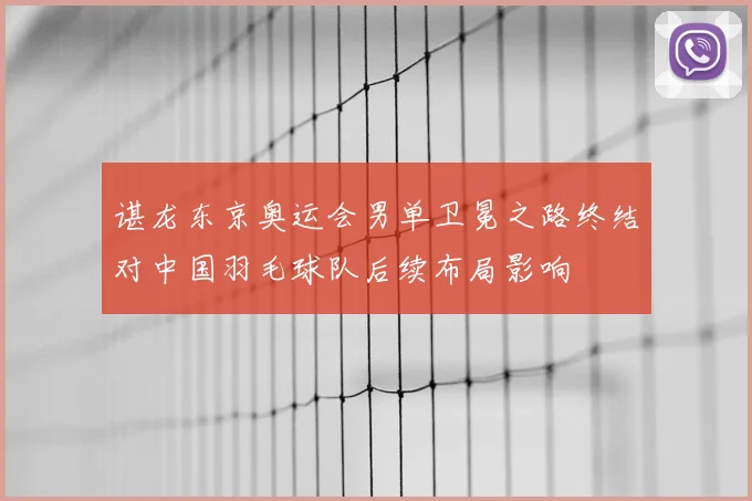 谌龙东京奥运会男单卫冕之路终结对中国羽毛球队后续布局影响