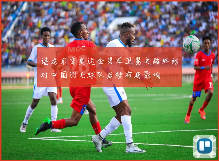 谌龙东京奥运会男单卫冕之路终结对中国羽毛球队后续布局影响