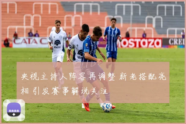 央视主持人阵容再调整 新老搭配亮相 引发赛事解说关注