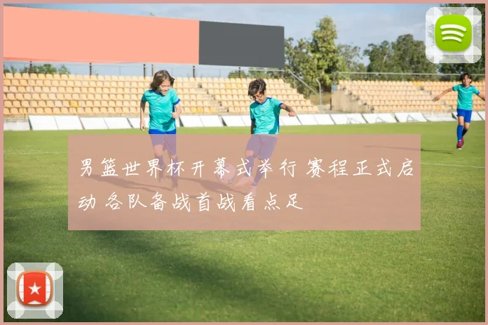 男篮世界杯开幕式举行 赛程正式启动 各队备战首战看点足